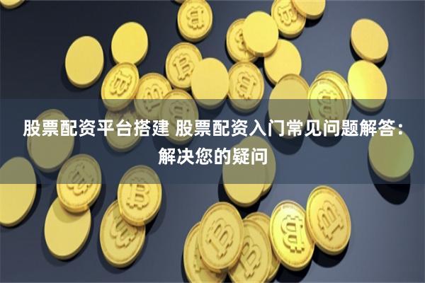 股票配资平台搭建 股票配资入门常见问题解答：解决您的疑问