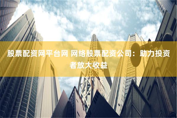 股票配资网平台网 网络股票配资公司：助力投资者放大收益