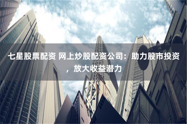 七星股票配资 网上炒股配资公司：助力股市投资，放大收益潜力