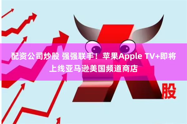 配资公司炒股 强强联手！苹果Apple TV+即将上线亚马逊美国频道商店