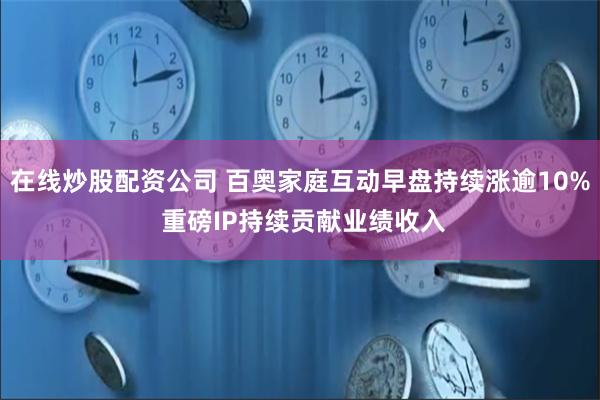 在线炒股配资公司 百奥家庭互动早盘持续涨逾10% 重磅IP持续贡献业绩收入