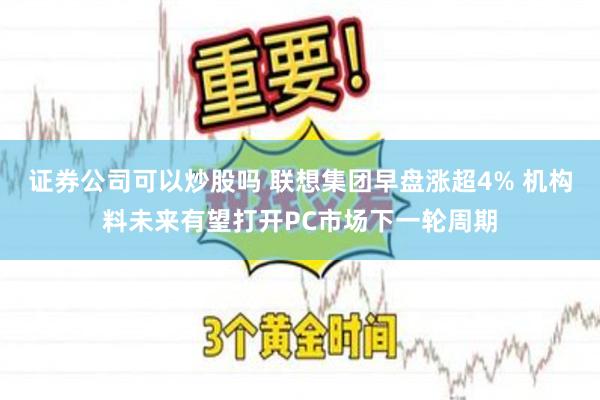 证券公司可以炒股吗 联想集团早盘涨超4% 机构料未来有望打开PC市场下一轮周期