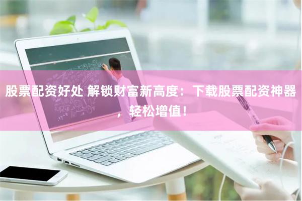 股票配资好处 解锁财富新高度：下载股票配资神器，轻松增值！