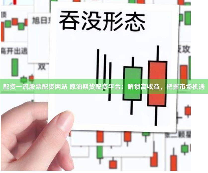 配资一流股票配资网站 原油期货配资平台：解锁高收益，把握市场机遇