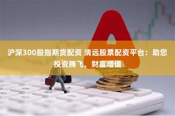 沪深300股指期货配资 清远股票配资平台：助您投资腾飞，财富增值