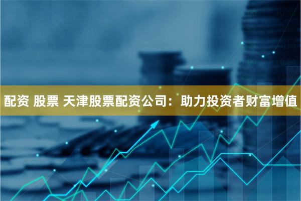 配资 股票 天津股票配资公司：助力投资者财富增值