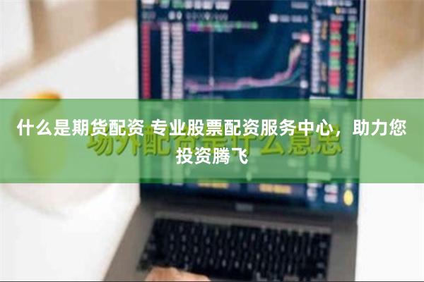 什么是期货配资 专业股票配资服务中心，助力您投资腾飞