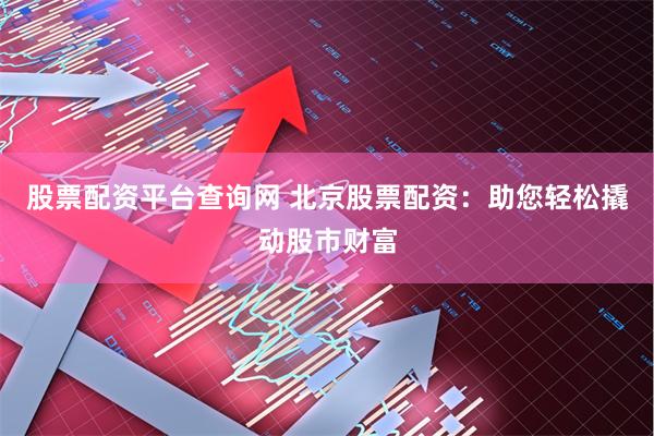 股票配资平台查询网 北京股票配资：助您轻松撬动股市财富