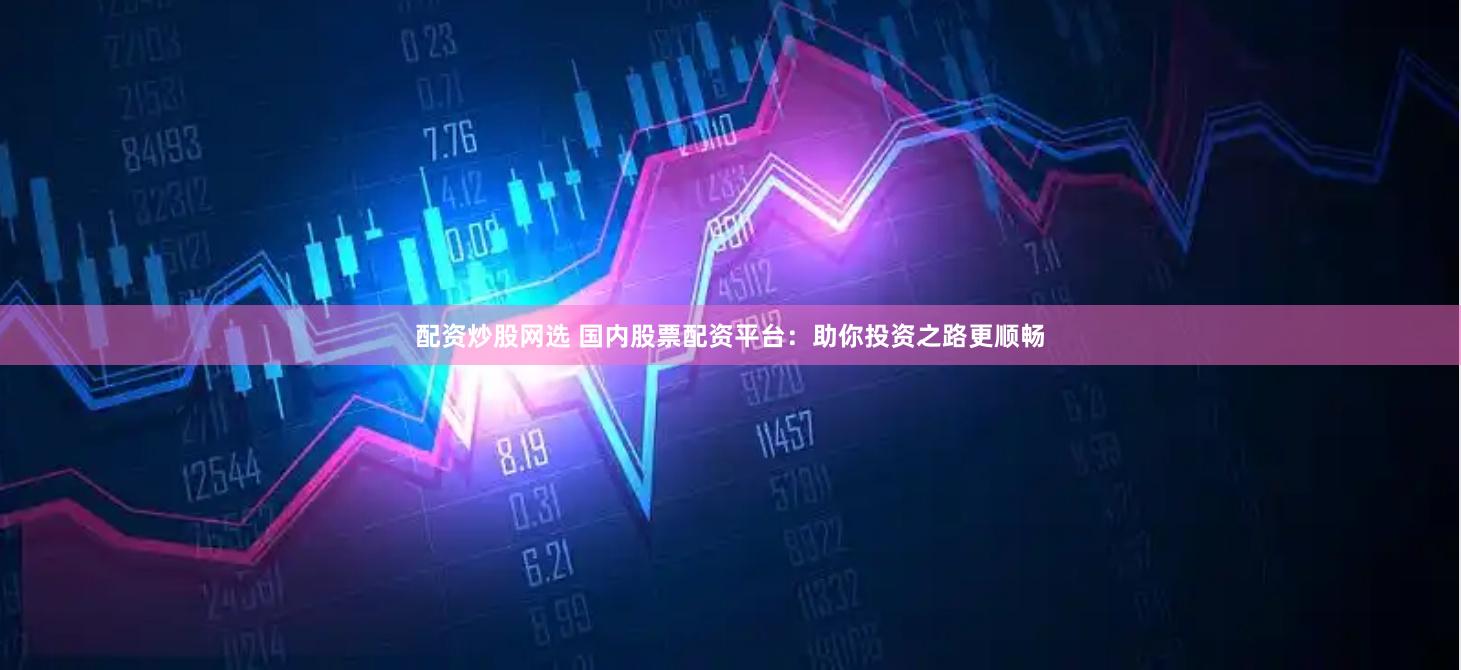 配资炒股网选 国内股票配资平台：助你投资之路更顺畅