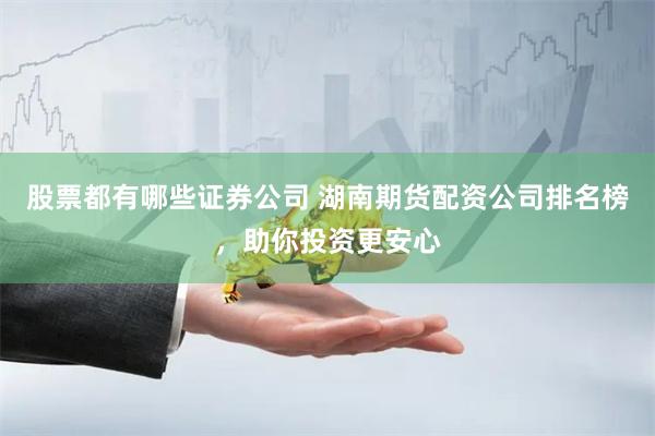 股票都有哪些证券公司 湖南期货配资公司排名榜，助你投资更安心