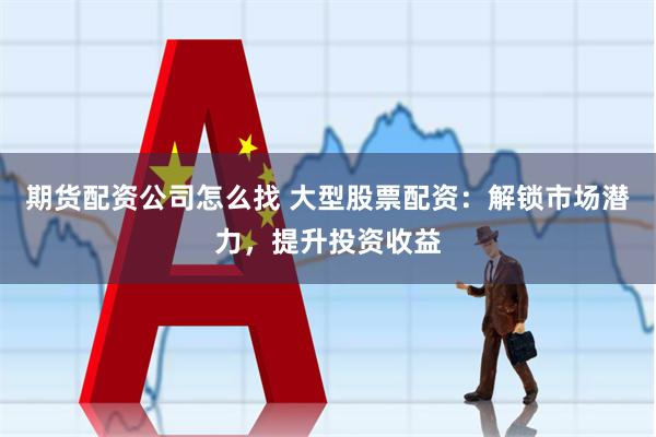 期货配资公司怎么找 大型股票配资：解锁市场潜力，提升投资收益
