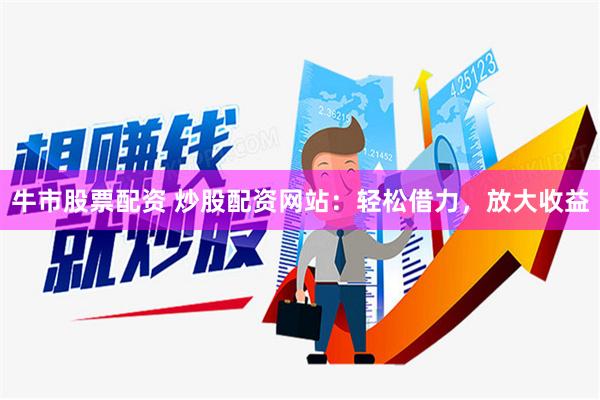 牛市股票配资 炒股配资网站：轻松借力，放大收益