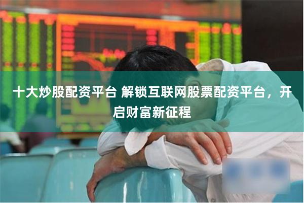 十大炒股配资平台 解锁互联网股票配资平台，开启财富新征程