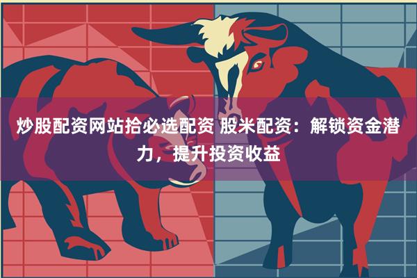 炒股配资网站拾必选配资 股米配资：解锁资金潜力，提升投资收益