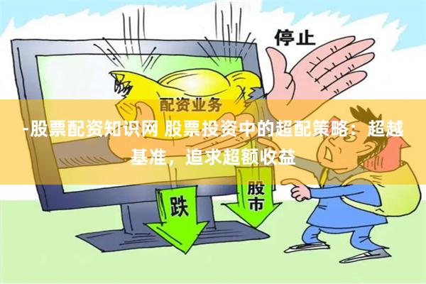 -股票配资知识网 股票投资中的超配策略：超越基准，追求超额收益