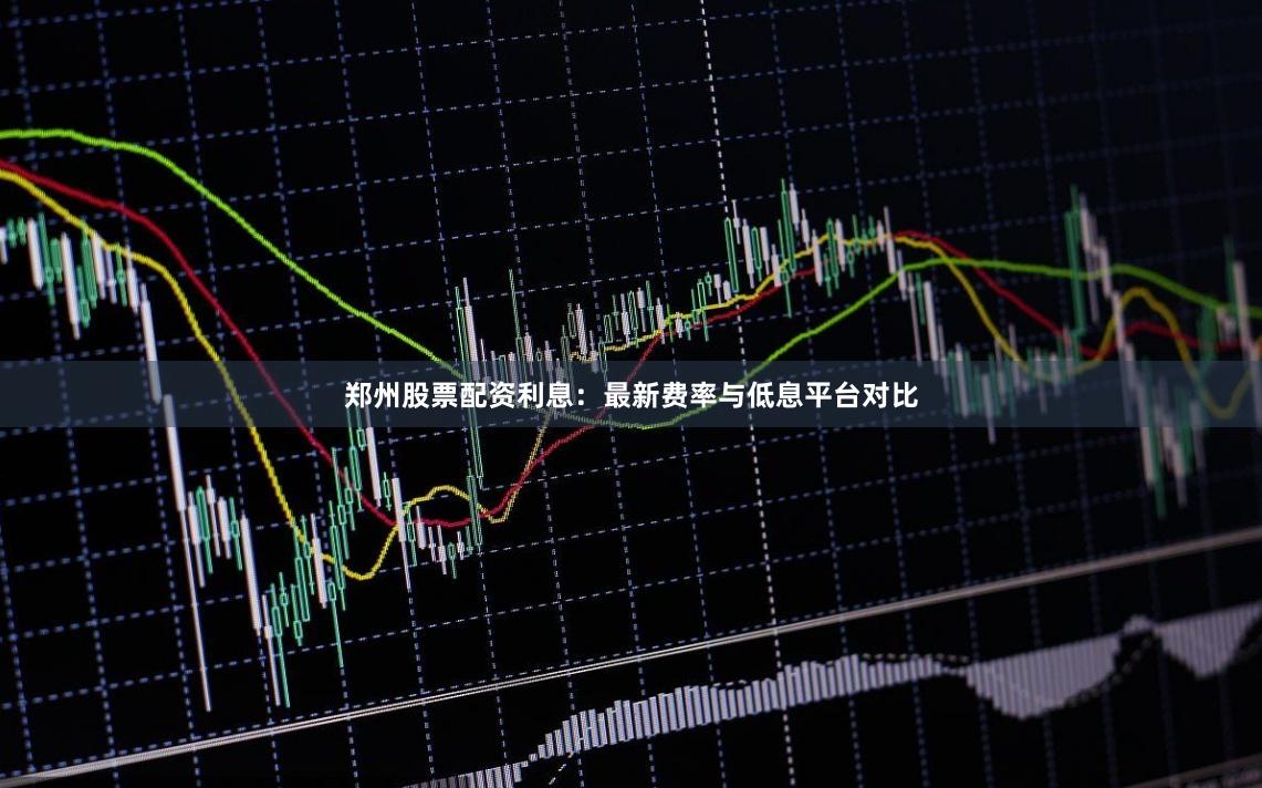 郑州股票配资利息：最新费率与低息平台对比